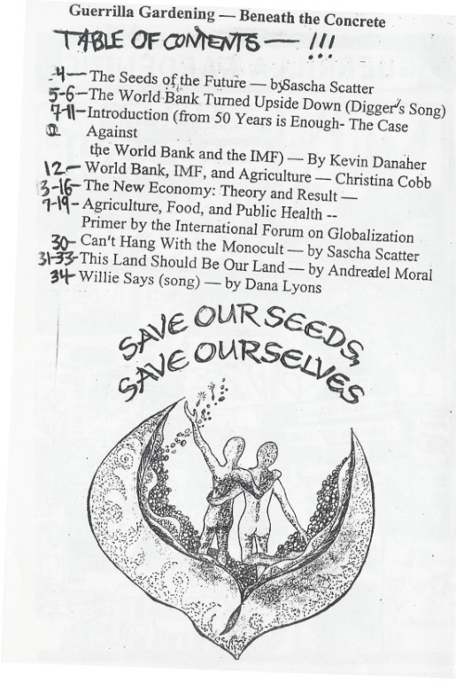 Guerrilla Gardening — Beneath the Concrete  THBLE OF ONYeNTS — /11  H—The Seeds of the Futufe — bysascha Scatter  5-6—The World-Bank Turned Upside Down (Digger’s Song)  “Ht-Introduction (from 50 Years is Enough-The (e  @ Against the World Bank and the IMF) — By Kevin Danaher  \2.~ World Bank, IMF, and Agriculture — Christing Cotp  316~ The New Economy: Theory and Resalt .  H«?Z Agriculture, Food, and Public Healh -  Primer by the International Forum on Globalization  Can’t Hang With the Monocult — by Sascha Seate 3\?;This Land Should Be Our Land —  34 Willic Says (song) — by Dana Lyoy  NE OUR SGSD  by Andreatel Moral ns  